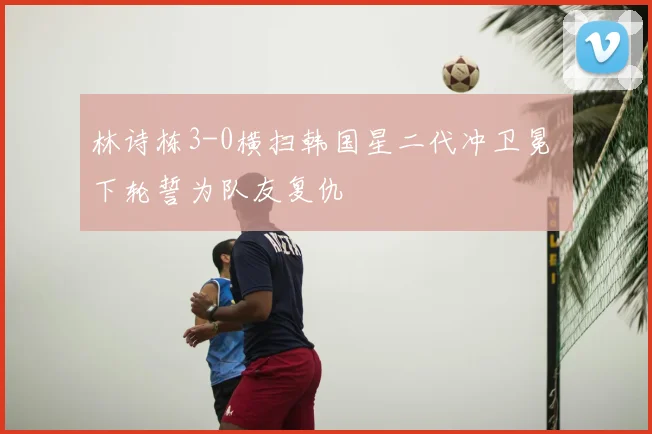 林诗栋3-0横扫韩国星二代冲卫冕 下轮誓为队友复仇